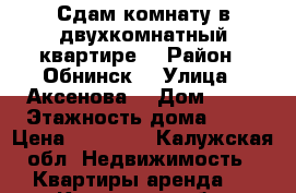 Сдам комнату в двухкомнатный квартире  › Район ­ Обнинск  › Улица ­ Аксенова  › Дом ­ 18 › Этажность дома ­ 12 › Цена ­ 11 000 - Калужская обл. Недвижимость » Квартиры аренда   . Калужская обл.